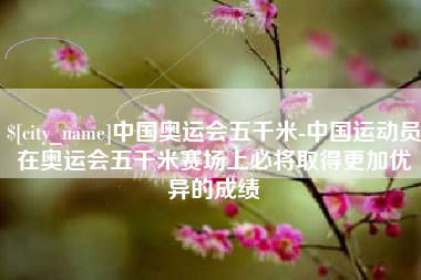 日照中国奥运会五千米-中国运动员在奥运会五千米赛场上必将取得更加优异的成绩