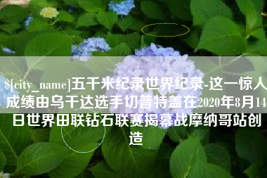 日照五千米纪录世界纪录-这一惊人成绩由乌干达选手切普特盖在2020年8月14日世界田联钻石联赛揭幕战摩纳哥站创造