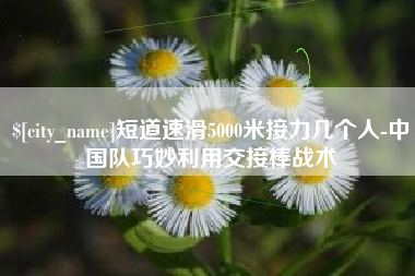 日照短道速滑5000米接力几个人-中国队巧妙利用交接棒战术