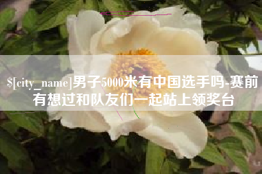 日照男子5000米有中国选手吗-赛前有想过和队友们一起站上领奖台