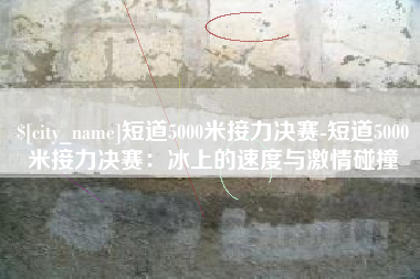 日照短道5000米接力决赛-短道5000米接力决赛：冰上的速度与激情碰撞