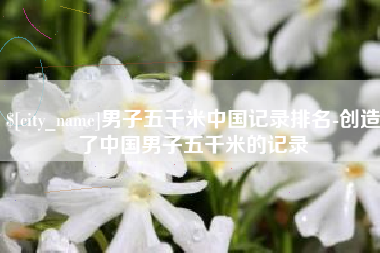 日照男子五千米中国记录排名-创造了中国男子五千米的记录