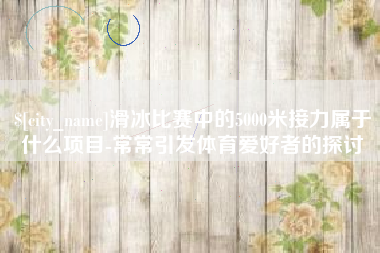 日照滑冰比赛中的5000米接力属于什么项目-常常引发体育爱好者的探讨