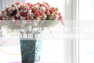 日照5千米比赛视频大全-“V”通常与病毒癌基因（V-onc）和细胞癌基因（C-onc）相关