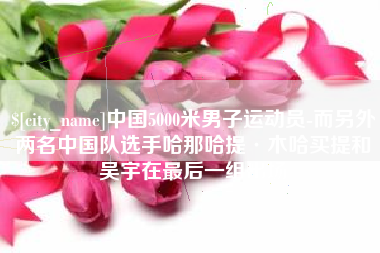 日照中国5000米男子运动员-而另外两名中国队选手哈那哈提·木哈买提和吴宇在最后一组出场