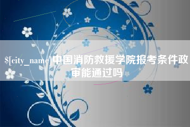 日照中国消防救援学院报考条件政审能通过吗